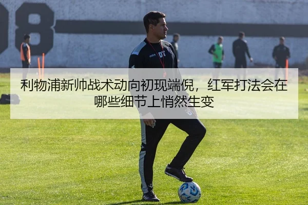 利物浦新帅战术动向初现端倪，红军打法会在哪些细节上悄然生变